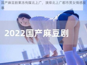 国产麻豆剧果冻传媒北上广，演绎北上广都市男女情感故事