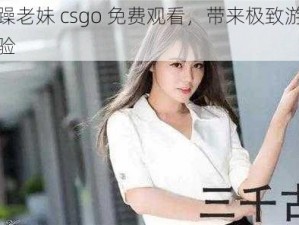 暴躁老妹 csgo 免费观看，带来极致游戏体验