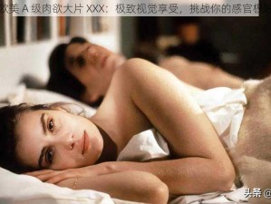 欧美 A 级肉欲大片 XXX：极致视觉享受，挑战你的感官极限