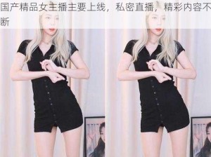 国产精品女主播主要上线，私密直播，精彩内容不断