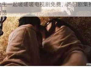 男生女生一起嗟嗟嗟电视剧免费，热门剧集抢先看，无需会员