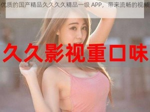 内容优质的国产精品久久久久精品一级 APP，带来流畅的视频观看体验