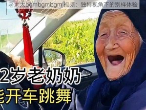 老太太bgmbgmbgm 视频：独特视角下的别样体验