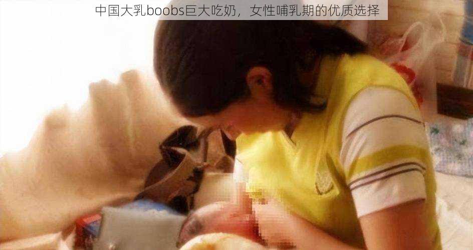 中国大乳boobs巨大吃奶，女性哺乳期的优质选择