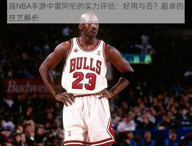 最强NBA手游中雷阿伦的实力评估：好用与否？超卓的篮球技艺解析