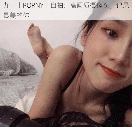 九一丨PORNY丨自拍：高画质摄像头，记录最美的你