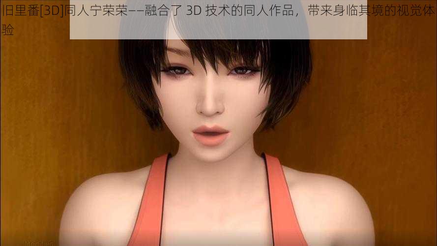 旧里番[3D]同人宁荣荣——融合了 3D 技术的同人作品，带来身临其境的视觉体验