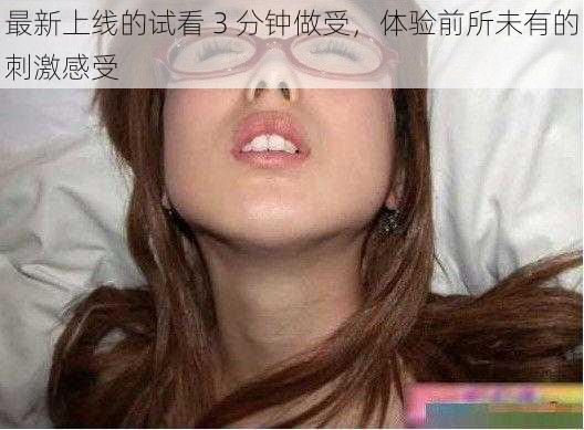 最新上线的试看 3 分钟做受，体验前所未有的刺激感受