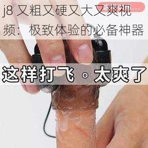 j8 又粗又硬又大又爽视频：极致体验的必备神器