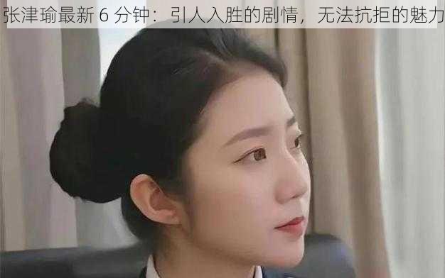 张津瑜最新 6 分钟：引人入胜的剧情，无法抗拒的魅力