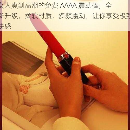 女人爽到高潮的免费 AAAA 震动棒，全新升级，柔软材质，多频震动，让你享受极致快感